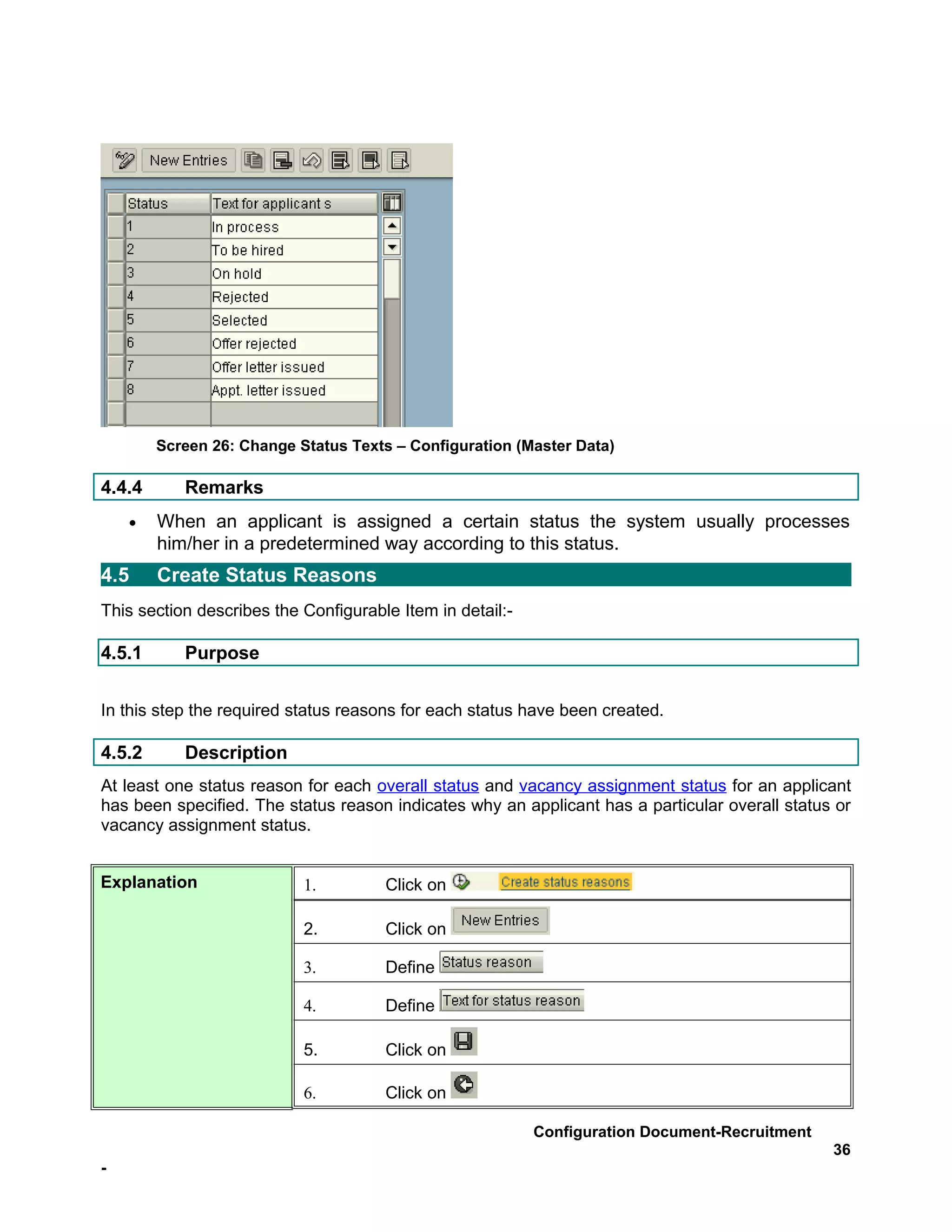 Screen 26: Change Status Texts – Configuration (Master Data)

4.4.4      Remarks
    •   When an applicant is assigned a certain status the system usually processes
        him/her in a predetermined way according to this status.
4.5     Create Status Reasons
This section describes the Configurable Item in detail:-

4.5.1      Purpose


In this step the required status reasons for each status have been created.

4.5.2      Description
At least one status reason for each overall status and vacancy assignment status for an applicant
has been specified. The status reason indicates why an applicant has a particular overall status or
vacancy assignment status.


Explanation                1.         Click on

                           2.         Click on

                           3.         Define

                           4.         Define

                           5.         Click on

                           6.         Click on

                                                           Configuration Document-Recruitment
                                                                                                36
-
 