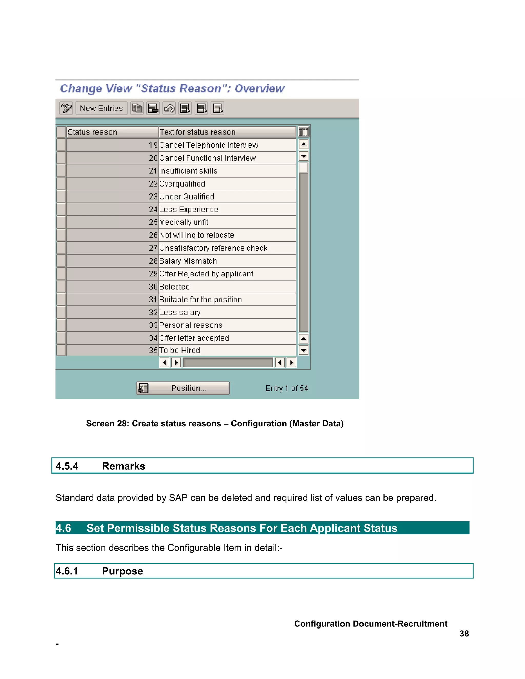 Screen 28: Create status reasons – Configuration (Master Data)




4.5.4      Remarks


Standard data provided by SAP can be deleted and required list of values can be prepared.


4.6     Set Permissible Status Reasons For Each Applicant Status
This section describes the Configurable Item in detail:-

4.6.1      Purpose




                                                           Configuration Document-Recruitment
                                                                                                38
-
 