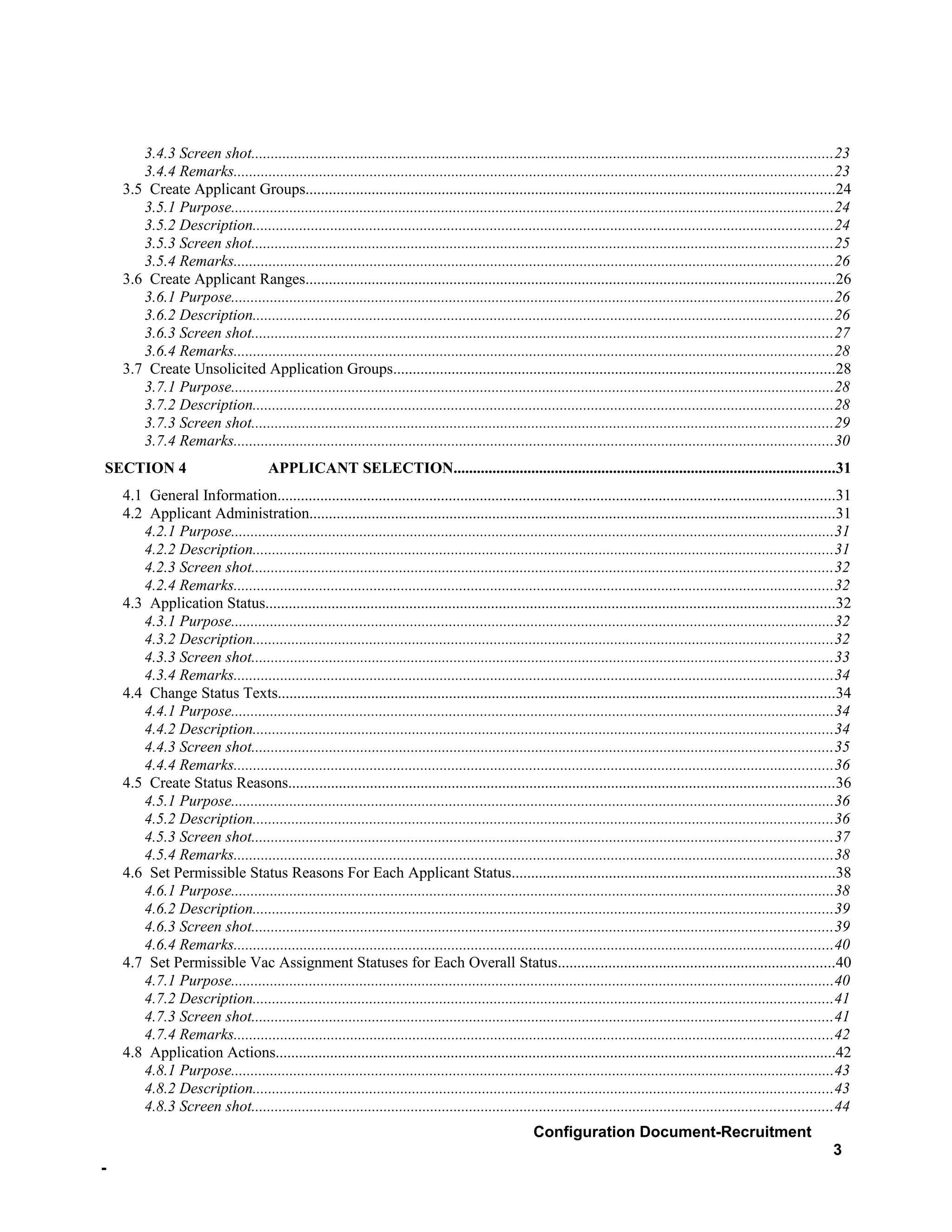 3.4.3 Screen shot.....................................................................................................................................................23
       3.4.4 Remarks..........................................................................................................................................................23
    3.5 Create Applicant Groups........................................................................................................................................24
       3.5.1 Purpose...........................................................................................................................................................24
       3.5.2 Description.....................................................................................................................................................24
       3.5.3 Screen shot.....................................................................................................................................................25
       3.5.4 Remarks..........................................................................................................................................................26
    3.6 Create Applicant Ranges........................................................................................................................................26
       3.6.1 Purpose...........................................................................................................................................................26
       3.6.2 Description.....................................................................................................................................................26
       3.6.3 Screen shot.....................................................................................................................................................27
       3.6.4 Remarks..........................................................................................................................................................28
    3.7 Create Unsolicited Application Groups.................................................................................................................28
       3.7.1 Purpose...........................................................................................................................................................28
       3.7.2 Description.....................................................................................................................................................28
       3.7.3 Screen shot.....................................................................................................................................................29
       3.7.4 Remarks..........................................................................................................................................................30
SECTION 4                             APPLICANT SELECTION..................................................................................................31
    4.1 General Information...............................................................................................................................................31
    4.2 Applicant Administration.......................................................................................................................................31
       4.2.1 Purpose...........................................................................................................................................................31
       4.2.2 Description.....................................................................................................................................................31
       4.2.3 Screen shot.....................................................................................................................................................32
       4.2.4 Remarks..........................................................................................................................................................32
    4.3 Application Status..................................................................................................................................................32
       4.3.1 Purpose...........................................................................................................................................................32
       4.3.2 Description.....................................................................................................................................................32
       4.3.3 Screen shot.....................................................................................................................................................33
       4.3.4 Remarks..........................................................................................................................................................34
    4.4 Change Status Texts...............................................................................................................................................34
       4.4.1 Purpose...........................................................................................................................................................34
       4.4.2 Description.....................................................................................................................................................34
       4.4.3 Screen shot.....................................................................................................................................................35
       4.4.4 Remarks..........................................................................................................................................................36
    4.5 Create Status Reasons............................................................................................................................................36
       4.5.1 Purpose...........................................................................................................................................................36
       4.5.2 Description.....................................................................................................................................................36
       4.5.3 Screen shot.....................................................................................................................................................37
       4.5.4 Remarks..........................................................................................................................................................38
    4.6 Set Permissible Status Reasons For Each Applicant Status...................................................................................38
       4.6.1 Purpose...........................................................................................................................................................38
       4.6.2 Description.....................................................................................................................................................39
       4.6.3 Screen shot.....................................................................................................................................................39
       4.6.4 Remarks..........................................................................................................................................................40
    4.7 Set Permissible Vac Assignment Statuses for Each Overall Status.......................................................................40
       4.7.1 Purpose...........................................................................................................................................................40
       4.7.2 Description.....................................................................................................................................................41
       4.7.3 Screen shot.....................................................................................................................................................41
       4.7.4 Remarks..........................................................................................................................................................42
    4.8 Application Actions................................................................................................................................................42
       4.8.1 Purpose...........................................................................................................................................................43
       4.8.2 Description.....................................................................................................................................................43
       4.8.3 Screen shot.....................................................................................................................................................44
                                                                                                     Configuration Document-Recruitment
                                                                                                                                                                            3
-
 