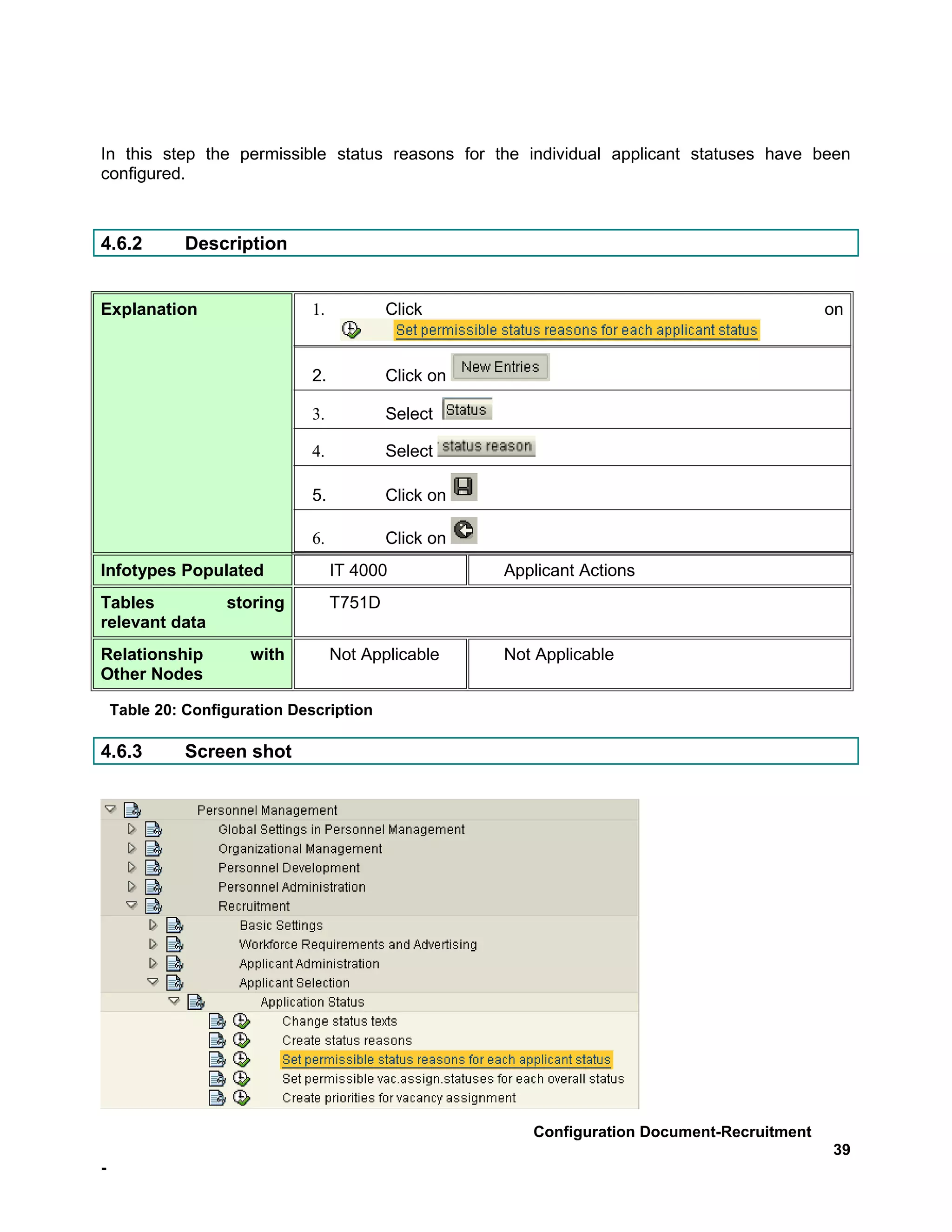In this step the permissible status reasons for the individual applicant statuses have been
configured.



4.6.2         Description


Explanation                   1.           Click                                              on


                              2.           Click on

                              3.           Select

                              4.           Select

                              5.           Click on

                              6.           Click on
Infotypes Populated                IT 4000            Applicant Actions
Tables             storing         T751D
relevant data
Relationship          with         Not Applicable     Not Applicable
Other Nodes

    Table 20: Configuration Description

4.6.3         Screen shot




                                                         Configuration Document-Recruitment
                                                                                              39
-
 