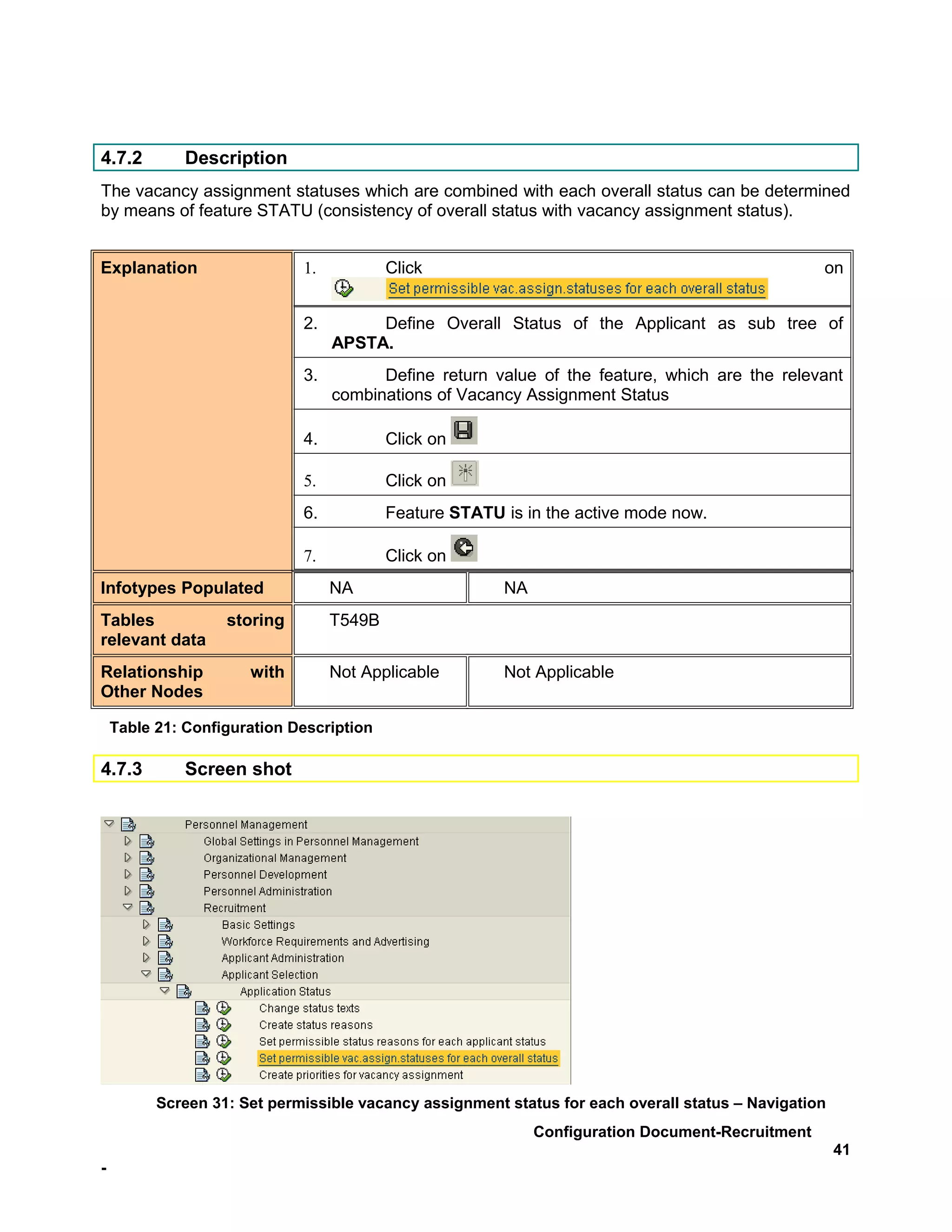 4.7.2         Description
The vacancy assignment statuses which are combined with each overall status can be determined
by means of feature STATU (consistency of overall status with vacancy assignment status).


Explanation                  1.           Click                                                   on


                             2.        Define Overall Status of the Applicant as sub tree of
                                  APSTA.
                             3.         Define return value of the feature, which are the relevant
                                  combinations of Vacancy Assignment Status

                             4.           Click on

                             5.           Click on
                             6.           Feature STATU is in the active mode now.

                             7.           Click on
Infotypes Populated               NA                    NA
Tables             storing        T549B
relevant data
Relationship          with        Not Applicable        Not Applicable
Other Nodes

    Table 21: Configuration Description

4.7.3         Screen shot




          Screen 31: Set permissible vacancy assignment status for each overall status – Navigation
                                                             Configuration Document-Recruitment
                                                                                                      41
-
 