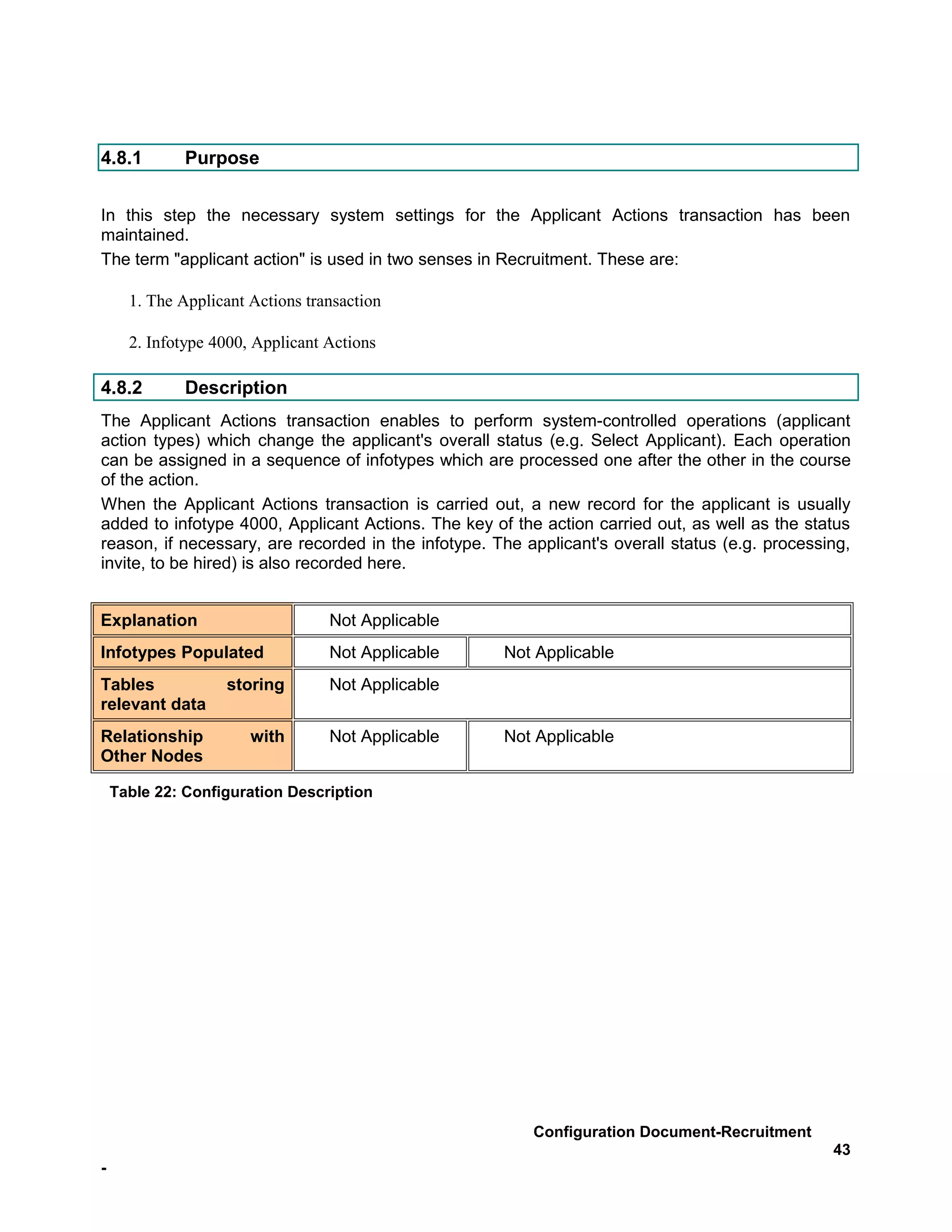 4.8.1         Purpose


In this step the necessary system settings for the Applicant Actions transaction has been
maintained.
The term "applicant action" is used in two senses in Recruitment. These are:

      1. The Applicant Actions transaction

      2. Infotype 4000, Applicant Actions

4.8.2         Description
The Applicant Actions transaction enables to perform system-controlled operations (applicant
action types) which change the applicant's overall status (e.g. Select Applicant). Each operation
can be assigned in a sequence of infotypes which are processed one after the other in the course
of the action.
When the Applicant Actions transaction is carried out, a new record for the applicant is usually
added to infotype 4000, Applicant Actions. The key of the action carried out, as well as the status
reason, if necessary, are recorded in the infotype. The applicant's overall status (e.g. processing,
invite, to be hired) is also recorded here.


Explanation                       Not Applicable
Infotypes Populated               Not Applicable     Not Applicable
Tables             storing        Not Applicable
relevant data
Relationship           with       Not Applicable     Not Applicable
Other Nodes

    Table 22: Configuration Description




                                                         Configuration Document-Recruitment
                                                                                                 43
-
 