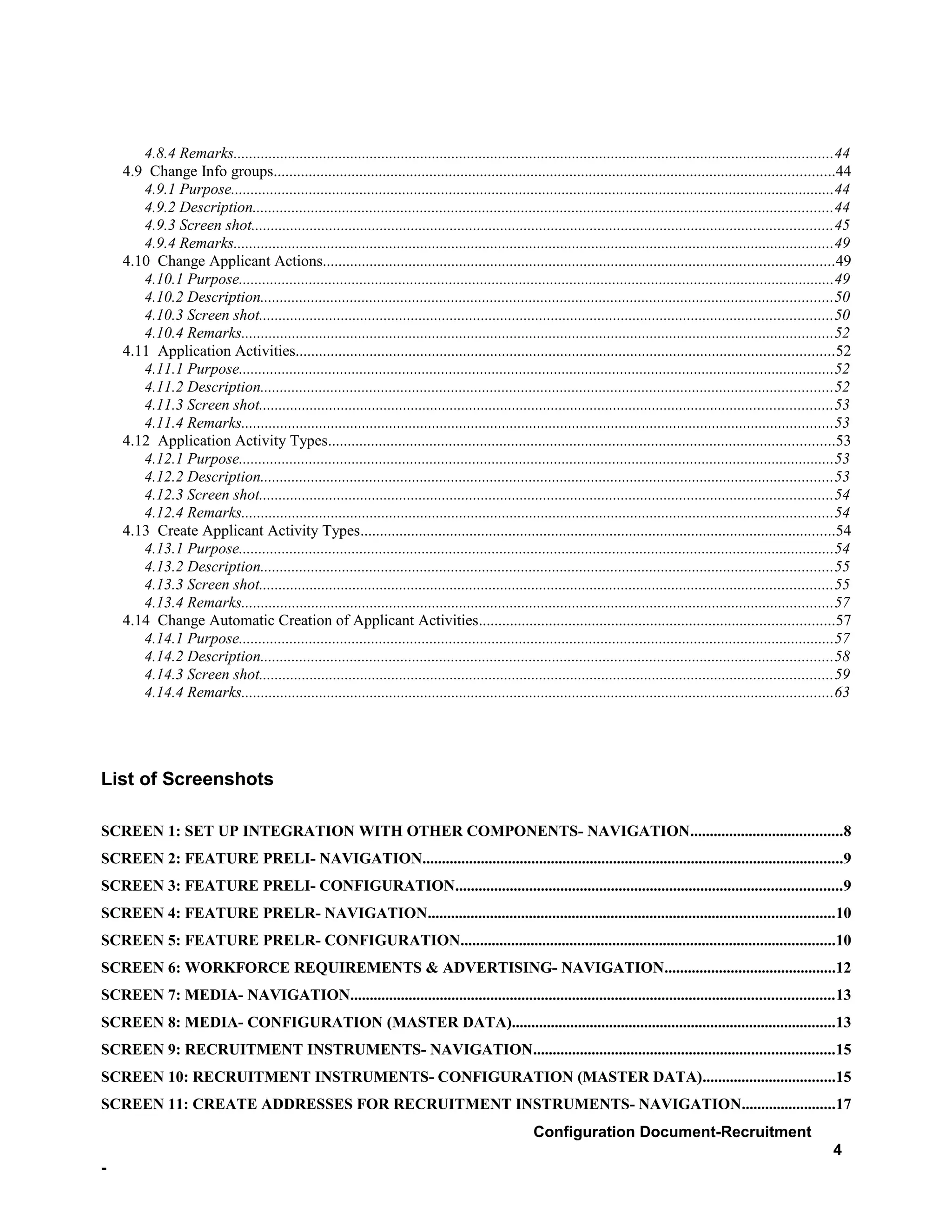4.8.4 Remarks..........................................................................................................................................................44
    4.9 Change Info groups................................................................................................................................................44
       4.9.1 Purpose...........................................................................................................................................................44
       4.9.2 Description.....................................................................................................................................................44
       4.9.3 Screen shot.....................................................................................................................................................45
       4.9.4 Remarks..........................................................................................................................................................49
    4.10 Change Applicant Actions...................................................................................................................................49
       4.10.1 Purpose.........................................................................................................................................................49
       4.10.2 Description...................................................................................................................................................50
       4.10.3 Screen shot...................................................................................................................................................50
       4.10.4 Remarks........................................................................................................................................................52
    4.11 Application Activities..........................................................................................................................................52
       4.11.1 Purpose.........................................................................................................................................................52
       4.11.2 Description...................................................................................................................................................52
       4.11.3 Screen shot...................................................................................................................................................53
       4.11.4 Remarks........................................................................................................................................................53
    4.12 Application Activity Types..................................................................................................................................53
       4.12.1 Purpose.........................................................................................................................................................53
       4.12.2 Description...................................................................................................................................................53
       4.12.3 Screen shot...................................................................................................................................................54
       4.12.4 Remarks........................................................................................................................................................54
    4.13 Create Applicant Activity Types..........................................................................................................................54
       4.13.1 Purpose.........................................................................................................................................................54
       4.13.2 Description...................................................................................................................................................55
       4.13.3 Screen shot...................................................................................................................................................55
       4.13.4 Remarks........................................................................................................................................................57
    4.14 Change Automatic Creation of Applicant Activities...........................................................................................57
       4.14.1 Purpose.........................................................................................................................................................57
       4.14.2 Description...................................................................................................................................................58
       4.14.3 Screen shot...................................................................................................................................................59
       4.14.4 Remarks........................................................................................................................................................63




List of Screenshots

SCREEN 1: SET UP INTEGRATION WITH OTHER COMPONENTS- NAVIGATION.......................................8
SCREEN 2: FEATURE PRELI- NAVIGATION............................................................................................................9
SCREEN 3: FEATURE PRELI- CONFIGURATION...................................................................................................9
SCREEN 4: FEATURE PRELR- NAVIGATION........................................................................................................10
SCREEN 5: FEATURE PRELR- CONFIGURATION................................................................................................10
SCREEN 6: WORKFORCE REQUIREMENTS & ADVERTISING- NAVIGATION............................................12
SCREEN 7: MEDIA- NAVIGATION............................................................................................................................13
SCREEN 8: MEDIA- CONFIGURATION (MASTER DATA)...................................................................................13
SCREEN 9: RECRUITMENT INSTRUMENTS- NAVIGATION.............................................................................15
SCREEN 10: RECRUITMENT INSTRUMENTS- CONFIGURATION (MASTER DATA)..................................15
SCREEN 11: CREATE ADDRESSES FOR RECRUITMENT INSTRUMENTS- NAVIGATION........................17
                                                                                                     Configuration Document-Recruitment
                                                                                                                                                                            4
-
 
