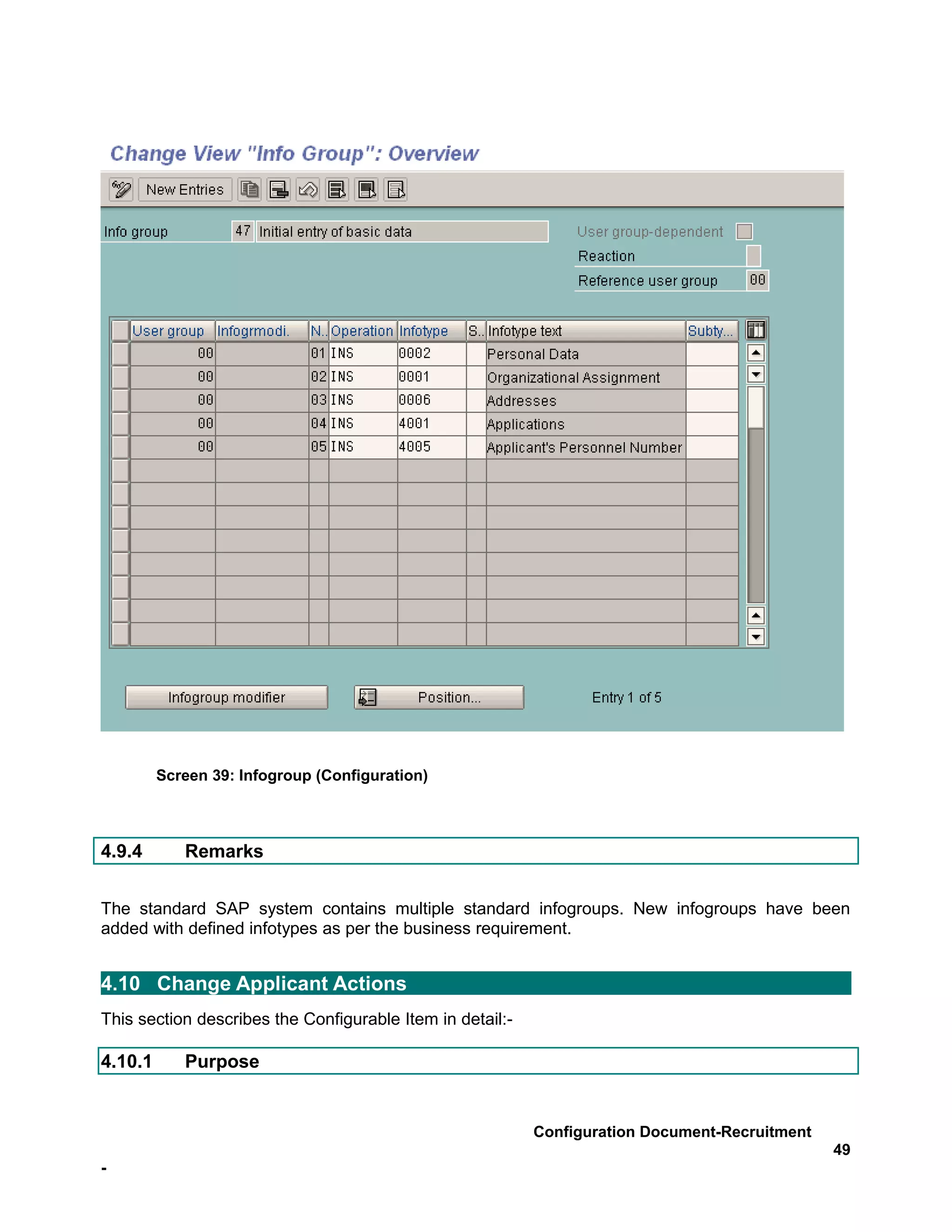 Screen 39: Infogroup (Configuration)



4.9.4       Remarks


The standard SAP system contains multiple standard infogroups. New infogroups have been
added with defined infotypes as per the business requirement.


4.10 Change Applicant Actions
This section describes the Configurable Item in detail:-

4.10.1      Purpose


                                                           Configuration Document-Recruitment
                                                                                                49
-
 