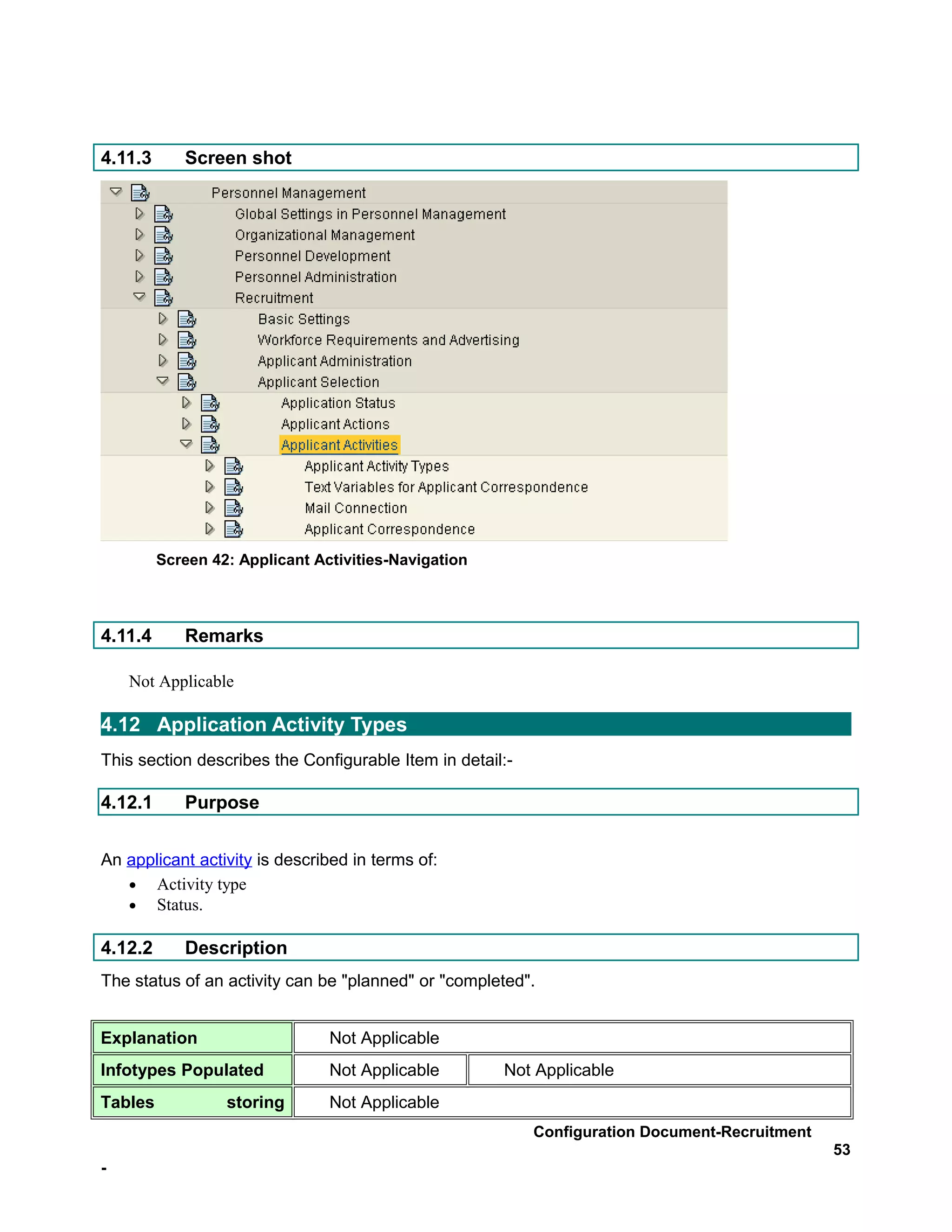 4.11.3      Screen shot




         Screen 42: Applicant Activities-Navigation



4.11.4      Remarks

    Not Applicable

4.12 Application Activity Types
This section describes the Configurable Item in detail:-

4.12.1      Purpose


An applicant activity is described in terms of:
   • Activity type
   • Status.

4.12.2      Description
The status of an activity can be "planned" or "completed".


Explanation                     Not Applicable
Infotypes Populated             Not Applicable        Not Applicable
Tables            storing       Not Applicable
                                                           Configuration Document-Recruitment
                                                                                                53
-
 