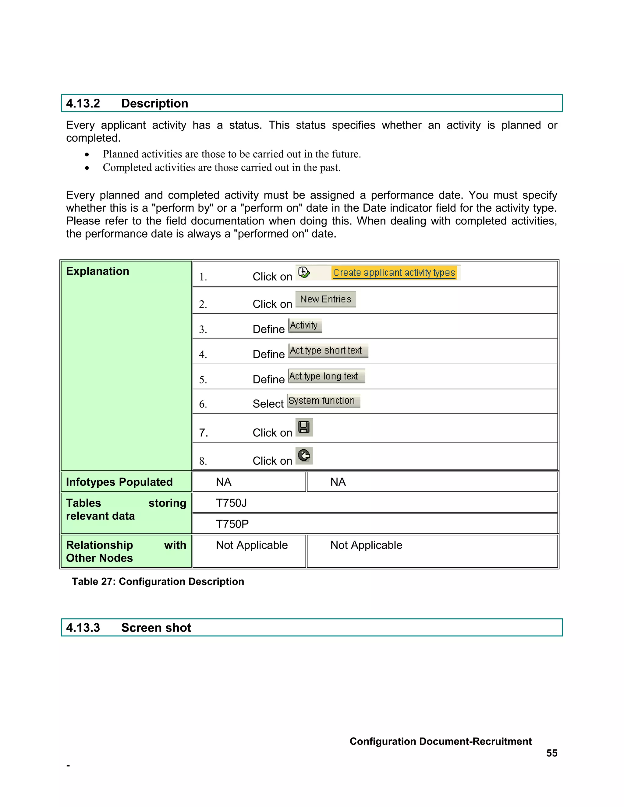 4.13.2        Description
Every applicant activity has a status. This status specifies whether an activity is planned or
completed.
   • Planned activities are those to be carried out in the future.
   • Completed activities are those carried out in the past.

Every planned and completed activity must be assigned a performance date. You must specify
whether this is a "perform by" or a "perform on" date in the Date indicator field for the activity type.
Please refer to the field documentation when doing this. When dealing with completed activities,
the performance date is always a "performed on" date.


Explanation                  1.           Click on

                             2.           Click on

                             3.           Define

                             4.           Define

                             5.           Define

                             6.           Select

                             7.           Click on

                             8.           Click on
Infotypes Populated               NA                   NA
Tables             storing        T750J
relevant data
                                  T750P
Relationship          with        Not Applicable       Not Applicable
Other Nodes

    Table 27: Configuration Description



4.13.3        Screen shot




                                                            Configuration Document-Recruitment
                                                                                                     55
-
 