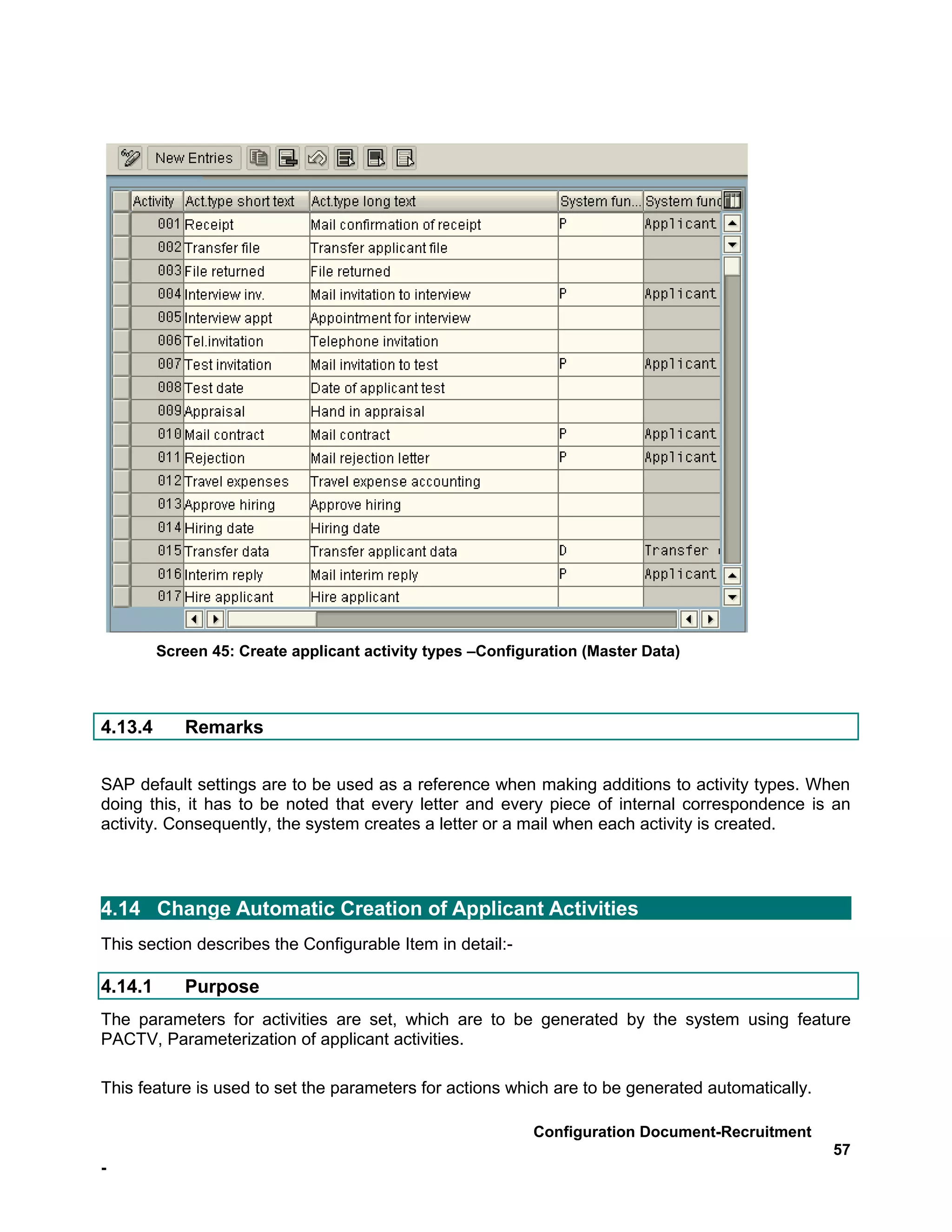 Screen 45: Create applicant activity types –Configuration (Master Data)



4.13.4      Remarks


SAP default settings are to be used as a reference when making additions to activity types. When
doing this, it has to be noted that every letter and every piece of internal correspondence is an
activity. Consequently, the system creates a letter or a mail when each activity is created.




4.14 Change Automatic Creation of Applicant Activities
This section describes the Configurable Item in detail:-

4.14.1      Purpose
The parameters for activities are set, which are to be generated by the system using feature
PACTV, Parameterization of applicant activities.

This feature is used to set the parameters for actions which are to be generated automatically.

                                                            Configuration Document-Recruitment
                                                                                                  57
-
 