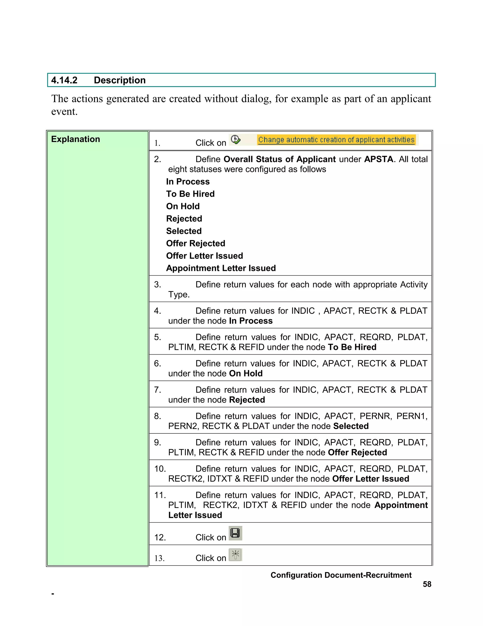 4.14.2   Description
The actions generated are created without dialog, for example as part of an applicant
event.

Explanation            1.            Click on
                       2.             Define Overall Status of Applicant under APSTA. All total
                              eight statuses were configured as follows
                             In Process
                             To Be Hired
                             On Hold
                             Rejected
                             Selected
                             Offer Rejected
                             Offer Letter Issued
                             Appointment Letter Issued
                       3.            Define return values for each node with appropriate Activity
                             Type.
                       4.           Define return values for INDIC , APACT, RECTK & PLDAT
                             under the node In Process
                       5.          Define return values for INDIC, APACT, REQRD, PLDAT,
                             PLTIM, RECTK & REFID under the node To Be Hired
                       6.           Define return values for INDIC, APACT, RECTK & PLDAT
                             under the node On Hold
                       7.           Define return values for INDIC, APACT, RECTK & PLDAT
                             under the node Rejected
                       8.         Define return values for INDIC, APACT, PERNR, PERN1,
                             PERN2, RECTK & PLDAT under the node Selected
                       9.          Define return values for INDIC, APACT, REQRD, PLDAT,
                             PLTIM, RECTK & REFID under the node Offer Rejected
                       10.        Define return values for INDIC, APACT, REQRD, PLDAT,
                             RECTK2, IDTXT & REFID under the node Offer Letter Issued
                       11.          Define return values for INDIC, APACT, REQRD, PLDAT,
                             PLTIM, RECTK2, IDTXT & REFID under the node Appointment
                             Letter Issued

                       12.           Click on

                       13.           Click on
                                                        Configuration Document-Recruitment
                                                                                               58
-
 