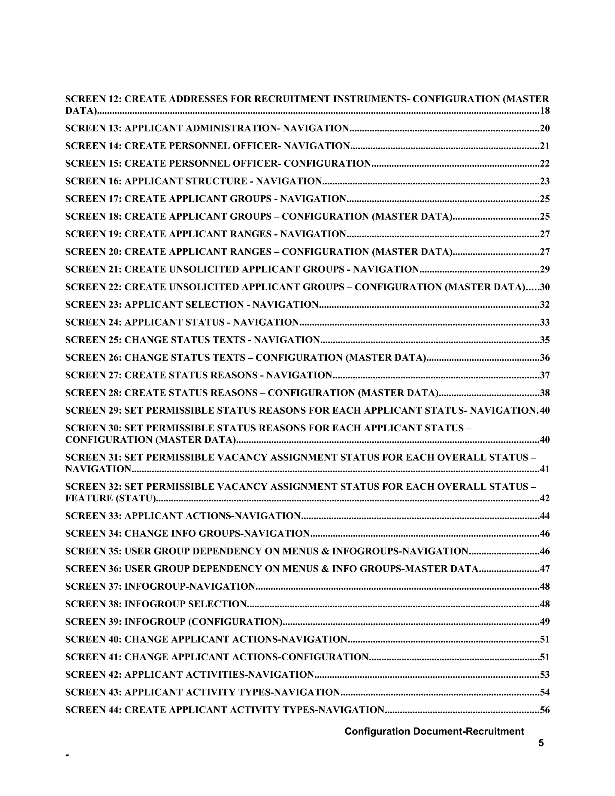 SCREEN 12: CREATE ADDRESSES FOR RECRUITMENT INSTRUMENTS- CONFIGURATION (MASTER
DATA)................................................................................................................................................................................18
SCREEN 13: APPLICANT ADMINISTRATION- NAVIGATION...........................................................................20
SCREEN 14: CREATE PERSONNEL OFFICER- NAVIGATION...........................................................................21
SCREEN 15: CREATE PERSONNEL OFFICER- CONFIGURATION...................................................................22
SCREEN 16: APPLICANT STRUCTURE - NAVIGATION......................................................................................23
SCREEN 17: CREATE APPLICANT GROUPS - NAVIGATION............................................................................25
SCREEN 18: CREATE APPLICANT GROUPS – CONFIGURATION (MASTER DATA)..................................25
SCREEN 19: CREATE APPLICANT RANGES - NAVIGATION............................................................................27
SCREEN 20: CREATE APPLICANT RANGES – CONFIGURATION (MASTER DATA)..................................27
SCREEN 21: CREATE UNSOLICITED APPLICANT GROUPS - NAVIGATION...............................................29
SCREEN 22: CREATE UNSOLICITED APPLICANT GROUPS – CONFIGURATION (MASTER DATA).....30
SCREEN 23: APPLICANT SELECTION - NAVIGATION.......................................................................................32
SCREEN 24: APPLICANT STATUS - NAVIGATION...............................................................................................33
SCREEN 25: CHANGE STATUS TEXTS - NAVIGATION.......................................................................................35
SCREEN 26: CHANGE STATUS TEXTS – CONFIGURATION (MASTER DATA).............................................36
SCREEN 27: CREATE STATUS REASONS - NAVIGATION..................................................................................37
SCREEN 28: CREATE STATUS REASONS – CONFIGURATION (MASTER DATA)........................................38
SCREEN 29: SET PERMISSIBLE STATUS REASONS FOR EACH APPLICANT STATUS- NAVIGATION.40
SCREEN 30: SET PERMISSIBLE STATUS REASONS FOR EACH APPLICANT STATUS –
CONFIGURATION (MASTER DATA)........................................................................................................................40
SCREEN 31: SET PERMISSIBLE VACANCY ASSIGNMENT STATUS FOR EACH OVERALL STATUS –
NAVIGATION..................................................................................................................................................................41
SCREEN 32: SET PERMISSIBLE VACANCY ASSIGNMENT STATUS FOR EACH OVERALL STATUS –
FEATURE (STATU)........................................................................................................................................................42
SCREEN 33: APPLICANT ACTIONS-NAVIGATION...............................................................................................44
SCREEN 34: CHANGE INFO GROUPS-NAVIGATION...........................................................................................46
SCREEN 35: USER GROUP DEPENDENCY ON MENUS & INFOGROUPS-NAVIGATION............................46
SCREEN 36: USER GROUP DEPENDENCY ON MENUS & INFO GROUPS-MASTER DATA........................47
SCREEN 37: INFOGROUP-NAVIGATION.................................................................................................................48
SCREEN 38: INFOGROUP SELECTION....................................................................................................................48
SCREEN 39: INFOGROUP (CONFIGURATION)......................................................................................................49
SCREEN 40: CHANGE APPLICANT ACTIONS-NAVIGATION............................................................................51
SCREEN 41: CHANGE APPLICANT ACTIONS-CONFIGURATION....................................................................51
SCREEN 42: APPLICANT ACTIVITIES-NAVIGATION.........................................................................................53
SCREEN 43: APPLICANT ACTIVITY TYPES-NAVIGATION...............................................................................54
SCREEN 44: CREATE APPLICANT ACTIVITY TYPES-NAVIGATION.............................................................56

                                                                                                         Configuration Document-Recruitment
                                                                                                                                                                                  5
-
 