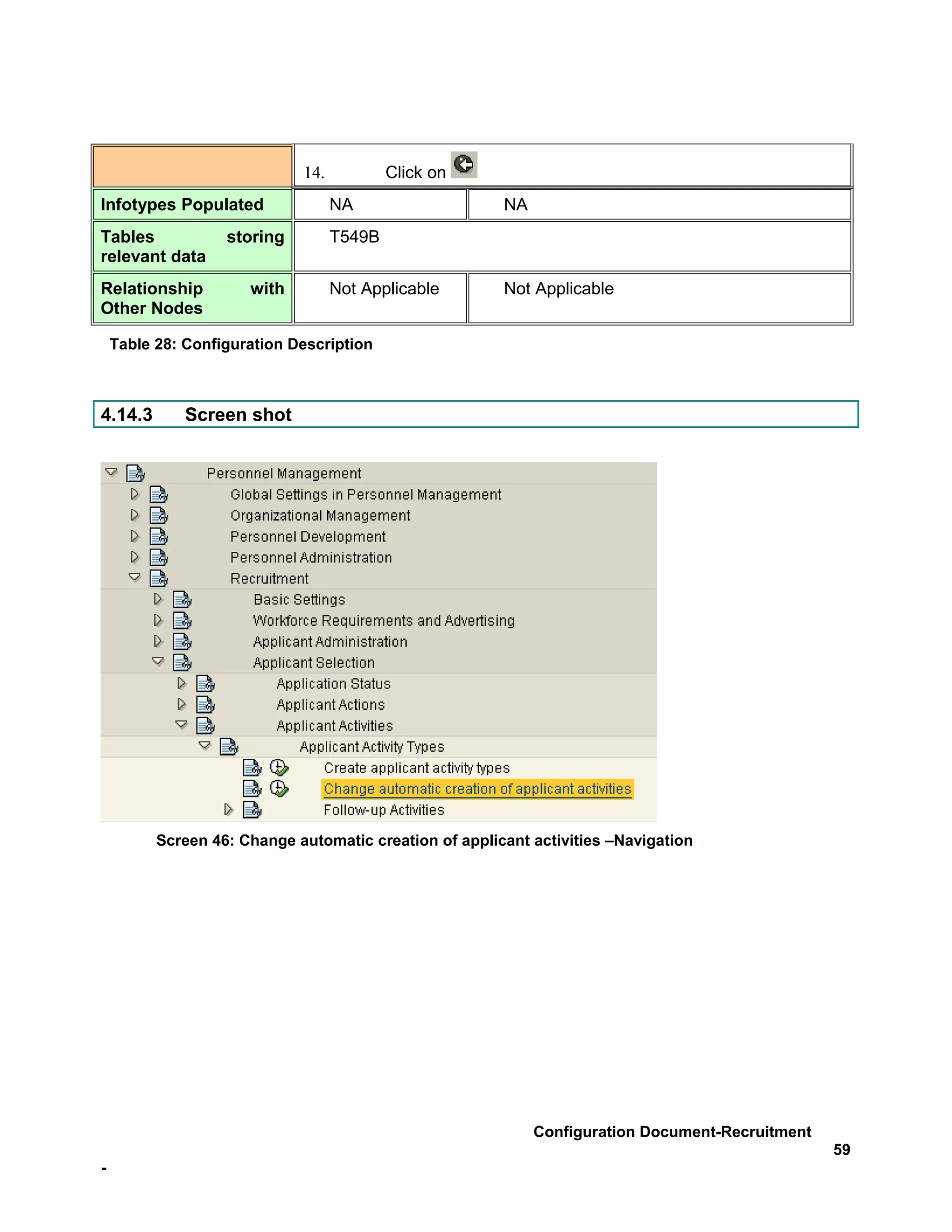 14.           Click on
Infotypes Populated                NA                   NA
Tables             storing         T549B
relevant data
Relationship          with         Not Applicable       Not Applicable
Other Nodes

    Table 28: Configuration Description



4.14.3        Screen shot




          Screen 46: Change automatic creation of applicant activities –Navigation




                                                             Configuration Document-Recruitment
                                                                                                  59
-
 
