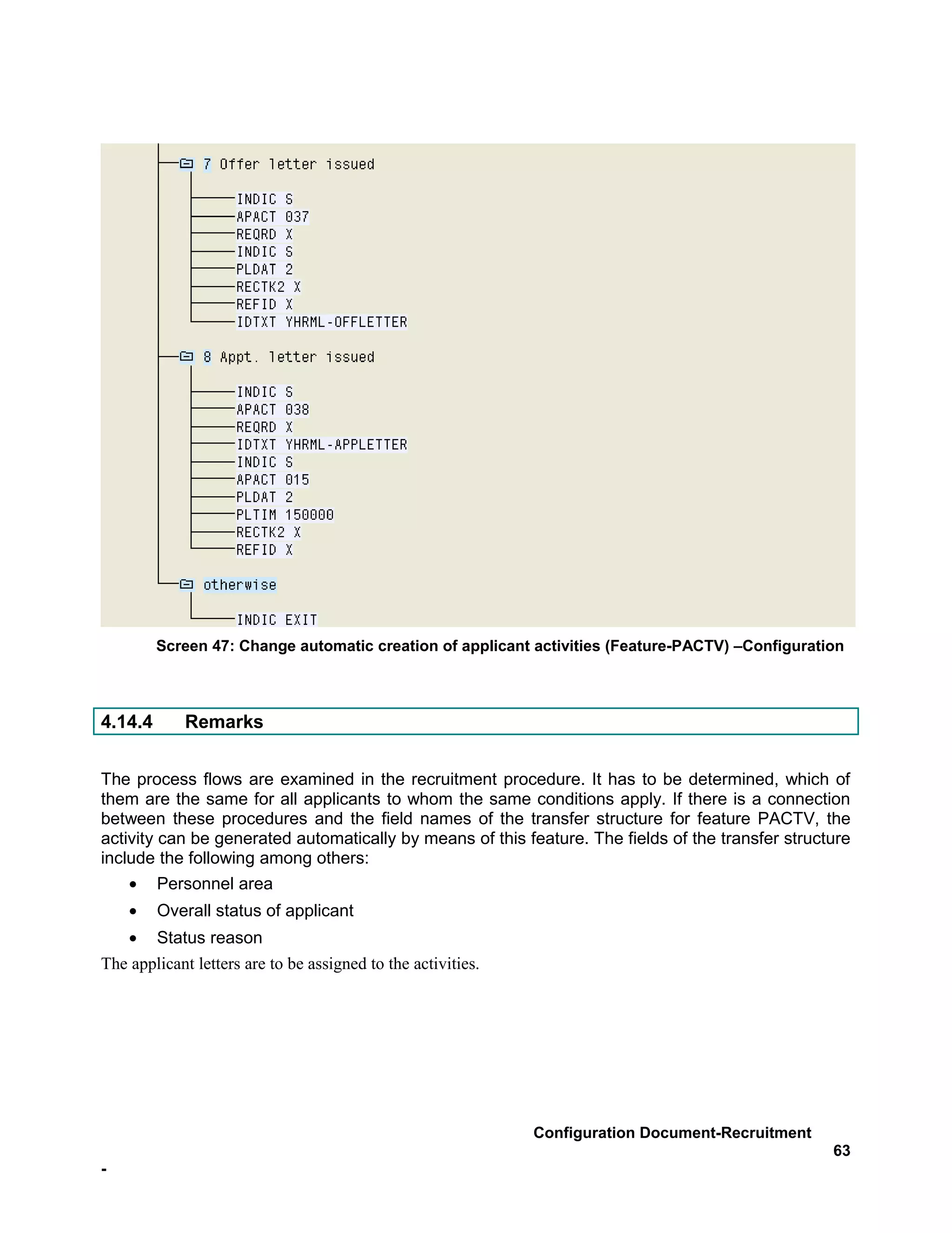 Screen 47: Change automatic creation of applicant activities (Feature-PACTV) –Configuration



4.14.4       Remarks


The process flows are examined in the recruitment procedure. It has to be determined, which of
them are the same for all applicants to whom the same conditions apply. If there is a connection
between these procedures and the field names of the transfer structure for feature PACTV, the
activity can be generated automatically by means of this feature. The fields of the transfer structure
include the following among others:
    • Personnel area
    •    Overall status of applicant
   • Status reason
The applicant letters are to be assigned to the activities.




                                                              Configuration Document-Recruitment
                                                                                                   63
-
 