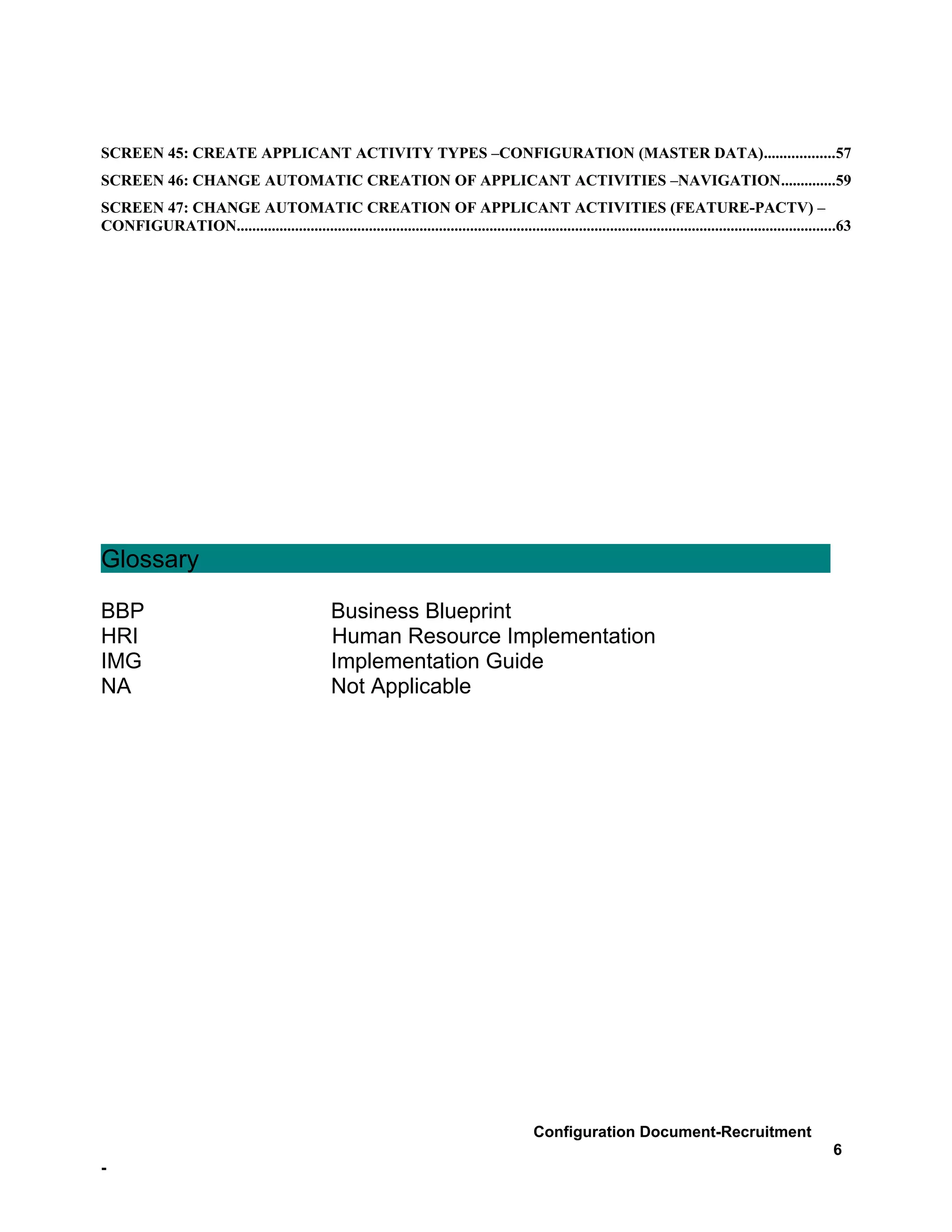 SCREEN 45: CREATE APPLICANT ACTIVITY TYPES –CONFIGURATION (MASTER DATA)..................57
SCREEN 46: CHANGE AUTOMATIC CREATION OF APPLICANT ACTIVITIES –NAVIGATION..............59
SCREEN 47: CHANGE AUTOMATIC CREATION OF APPLICANT ACTIVITIES (FEATURE-PACTV) –
CONFIGURATION..........................................................................................................................................................63




Glossary

BBP                                                Business Blueprint
HRI                                                Human Resource Implementation
IMG                                                Implementation Guide
NA                                                 Not Applicable




                                                                                                 Configuration Document-Recruitment
                                                                                                                                                                    6
-
 