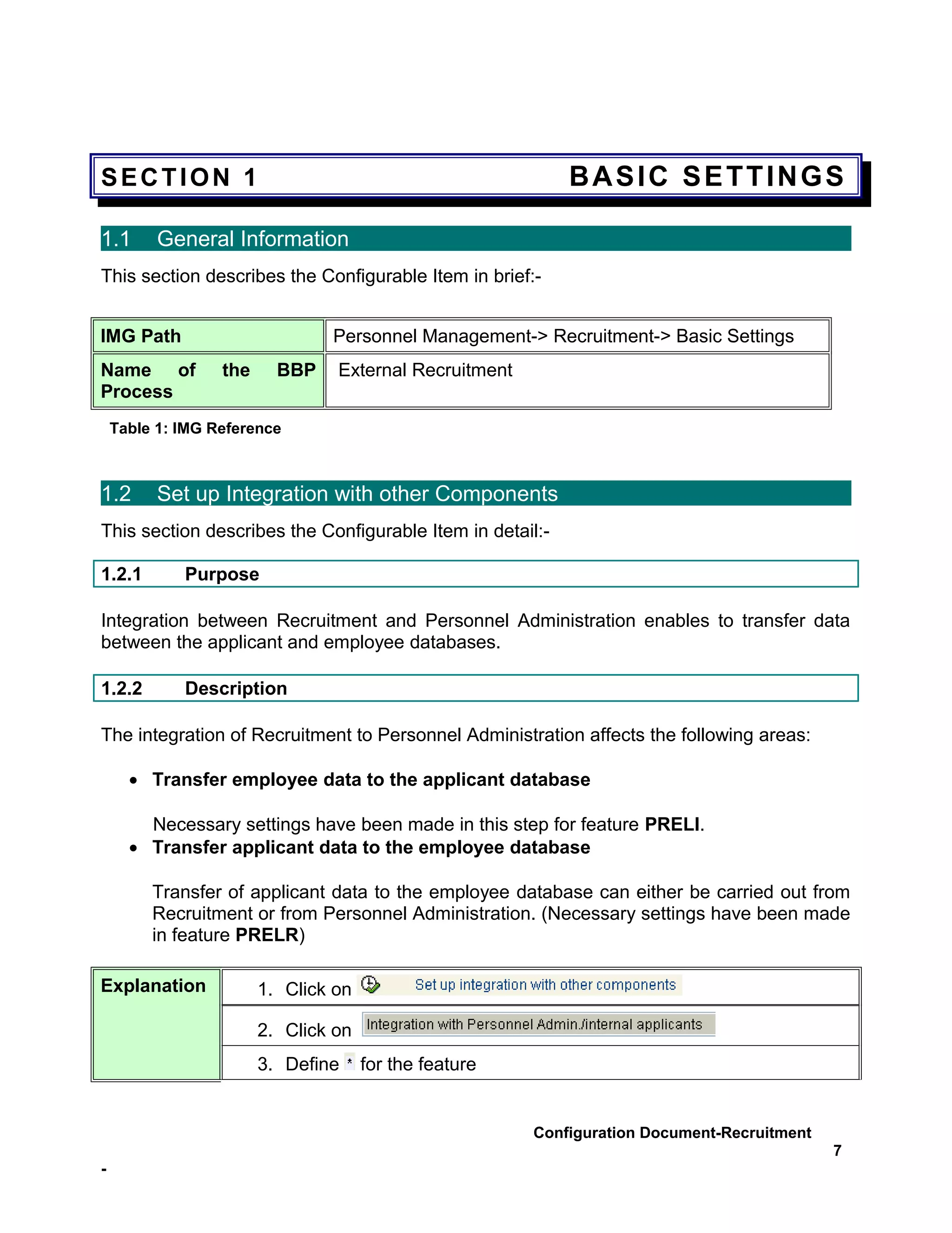 SECTION 1                                                   BASIC SETTINGS

1.1       General Information
This section describes the Configurable Item in brief:-


IMG Path                        Personnel Management-> Recruitment-> Basic Settings
Name of           the     BBP    External Recruitment
Process
    Table 1: IMG Reference



1.2       Set up Integration with other Components
This section describes the Configurable Item in detail:-

1.2.1        Purpose

Integration between Recruitment and Personnel Administration enables to transfer data
between the applicant and employee databases.

1.2.2        Description

The integration of Recruitment to Personnel Administration affects the following areas:

      • Transfer employee data to the applicant database

        Necessary settings have been made in this step for feature PRELI.
      • Transfer applicant data to the employee database

         Transfer of applicant data to the employee database can either be carried out from
         Recruitment or from Personnel Administration. (Necessary settings have been made
         in feature PRELR)

Explanation             1. Click on

                        2. Click on
                        3. Define     for the feature


                                                        Configuration Document-Recruitment
                                                                                             7
-
 