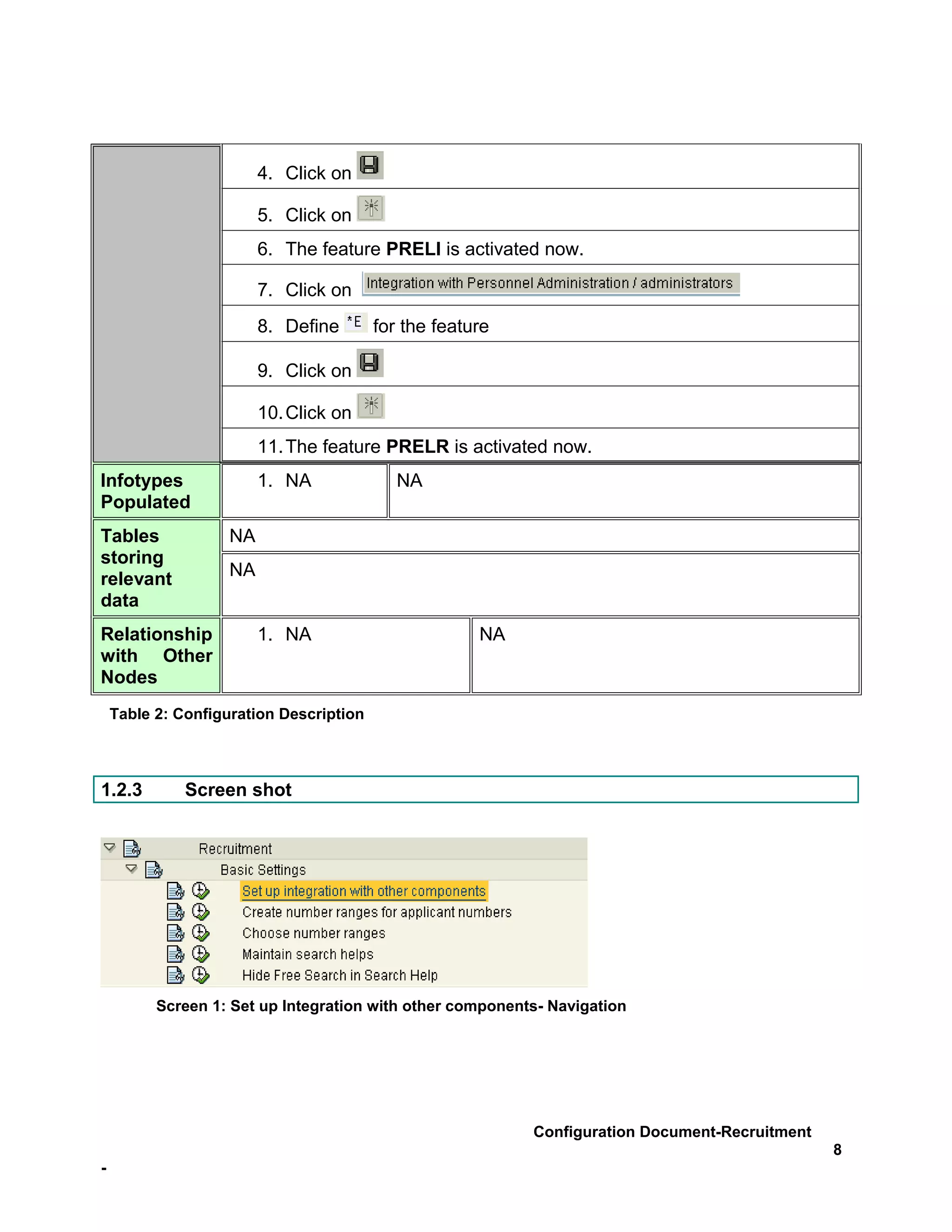 4. Click on

                         5. Click on
                         6. The feature PRELI is activated now.

                         7. Click on
                         8. Define       for the feature

                         9. Click on

                         10. Click on
                         11. The feature PRELR is activated now.
Infotypes                1. NA              NA
Populated
Tables              NA
storing
relevant            NA
data
Relationship             1. NA                        NA
with Other
Nodes
    Table 2: Configuration Description



1.2.3         Screen shot




          Screen 1: Set up Integration with other components- Navigation




                                                           Configuration Document-Recruitment
                                                                                                8
-
 