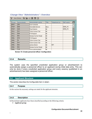 Screen 15: Create personnel officer- Configuration



3.3.4       Remarks


The system uses the specified unsolicited application group or advertisement to
automatically assign a personnel officer to an applicant during initial data entry. This can
only be done if every unsolicited application group and every vacancy (published in an
advertisement) has been assigned a personnel officer.



3.4     Applicant Structure
This section describes the Configurable Item in detail:-

3.4.1       Purpose
In this section the necessary settings are made for the applicant structure.




3.4.2       Description
In Recruitment applicants have been classified according to the following criteria:
    • Applicant group


                                                                 Configuration Document-Recruitment
                                                                                                      22
-
 