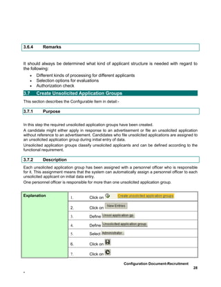 3.6.4      Remarks


It should always be determined what kind of applicant structure is needed with regard to
the following:
    •   Different kinds of processing for different applicants
    •   Selection options for evaluations
    •   Authorization check
3.7     Create Unsolicited Application Groups
This section describes the Configurable Item in detail:-

3.7.1      Purpose


In this step the required unsolicited application groups have been created.
A candidate might either apply in response to an advertisement or file an unsolicited application
without reference to an advertisement. Candidates who file unsolicited applications are assigned to
an unsolicited application group during initial entry of data.
Unsolicited application groups classify unsolicited applicants and can be defined according to the
functional requirement.

3.7.2      Description
Each unsolicited application group has been assigned with a personnel officer who is responsible
for it. This assignment means that the system can automatically assign a personnel officer to each
unsolicited applicant on initial data entry.
One personnel officer is responsible for more than one unsolicited application group.


Explanation                1.         Click on

                           2.         Click on

                           3.         Define

                           4.         Define

                           5.         Select

                           6.         Click on

                           7.         Click on

                                                           Configuration Document-Recruitment
                                                                                                28
-
 