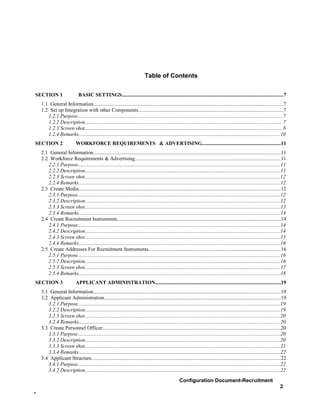 Table of Contents

SECTION 1                     BASIC SETTINGS...........................................................................................................................7
    1.1 General Information.................................................................................................................................................7
    1.2 Set up Integration with other Components...............................................................................................................7
       1.2.1 Purpose.............................................................................................................................................................7
       1.2.2 Description.......................................................................................................................................................7
       1.2.3 Screen shot.......................................................................................................................................................8
       1.2.4 Remarks..........................................................................................................................................................10
SECTION 2                   WORKFORCE REQUIREMENTS & ADVERTISING............................................................11
    2.1 General Information...............................................................................................................................................11
    2.2 Workforce Requirements & Advertising...............................................................................................................11
       2.2.1 Purpose...........................................................................................................................................................11
       2.2.2 Description.....................................................................................................................................................11
       2.2.3 Screen shot.....................................................................................................................................................12
       2.2.4 Remarks..........................................................................................................................................................12
    2.3 Create Media..........................................................................................................................................................12
       2.3.1 Purpose...........................................................................................................................................................12
       2.3.2 Description.....................................................................................................................................................12
       2.3.3 Screen shot.....................................................................................................................................................13
       2.3.4 Remarks..........................................................................................................................................................14
    2.4 Create Recruitment Instruments.............................................................................................................................14
       2.4.1 Purpose...........................................................................................................................................................14
       2.4.2 Description.....................................................................................................................................................14
       2.4.3 Screen shot.....................................................................................................................................................15
       2.4.4 Remarks..........................................................................................................................................................16
    2.5 Create Addresses For Recruitment Instruments.....................................................................................................16
       2.5.1 Purpose...........................................................................................................................................................16
       2.5.2 Description.....................................................................................................................................................16
       2.5.3 Screen shot.....................................................................................................................................................17
       2.5.4 Remarks..........................................................................................................................................................18
SECTION 3                   APPLICANT ADMINISTRATION................................................................................................19
    3.1 General Information...............................................................................................................................................19
    3.2 Applicant Administration.......................................................................................................................................19
       3.2.1 Purpose...........................................................................................................................................................19
       3.2.2 Description.....................................................................................................................................................19
       3.2.3 Screen shot.....................................................................................................................................................20
       3.2.4 Remarks..........................................................................................................................................................20
    3.3 Create Personnel Officer........................................................................................................................................20
       3.3.1 Purpose...........................................................................................................................................................20
       3.3.2 Description.....................................................................................................................................................20
       3.3.3 Screen shot.....................................................................................................................................................21
       3.3.4 Remarks..........................................................................................................................................................22
    3.4 Applicant Structure................................................................................................................................................22
       3.4.1 Purpose...........................................................................................................................................................22
       3.4.2 Description.....................................................................................................................................................22
                                                                                                      Configuration Document-Recruitment
                                                                                                                                                                             2
-
 