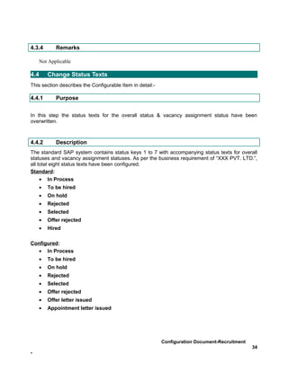 4.3.4      Remarks

    Not Applicable

4.4     Change Status Texts
This section describes the Configurable Item in detail:-

4.4.1      Purpose


In this step the status texts for the overall status & vacancy assignment status have been
overwritten.



4.4.2      Description
The standard SAP system contains status keys 1 to 7 with accompanying status texts for overall
statuses and vacancy assignment statuses. As per the business requirement of “XXX PVT. LTD.”,
all total eight status texts have been configured.
Standard:
     • In Process
    •   To be hired
    •   On hold
    •   Rejected
    •   Selected
    •   Offer rejected
    •   Hired

Configured:
   • In Process
    •   To be hired
    •   On hold
    •   Rejected
    •   Selected
    •   Offer rejected
    •   Offer letter issued
    •   Appointment letter issued




                                                           Configuration Document-Recruitment
                                                                                                34
-
 