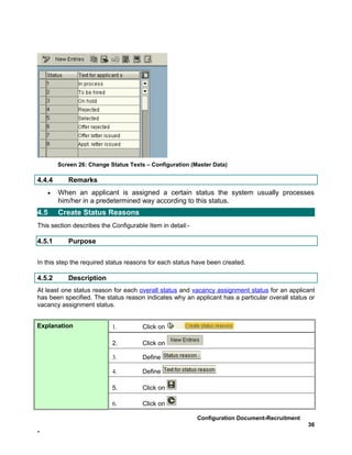 Screen 26: Change Status Texts – Configuration (Master Data)

4.4.4      Remarks
    •   When an applicant is assigned a certain status the system usually processes
        him/her in a predetermined way according to this status.
4.5     Create Status Reasons
This section describes the Configurable Item in detail:-

4.5.1      Purpose


In this step the required status reasons for each status have been created.

4.5.2      Description
At least one status reason for each overall status and vacancy assignment status for an applicant
has been specified. The status reason indicates why an applicant has a particular overall status or
vacancy assignment status.


Explanation                1.         Click on

                           2.         Click on

                           3.         Define

                           4.         Define

                           5.         Click on

                           6.         Click on

                                                           Configuration Document-Recruitment
                                                                                                36
-
 