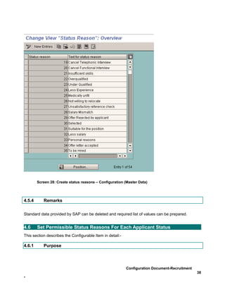 Screen 28: Create status reasons – Configuration (Master Data)




4.5.4      Remarks


Standard data provided by SAP can be deleted and required list of values can be prepared.


4.6     Set Permissible Status Reasons For Each Applicant Status
This section describes the Configurable Item in detail:-

4.6.1      Purpose




                                                           Configuration Document-Recruitment
                                                                                                38
-
 