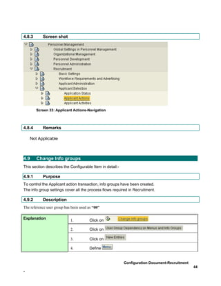 4.8.3      Screen shot




        Screen 33: Applicant Actions-Navigation



4.8.4      Remarks

    Not Applicable



4.9     Change Info groups
This section describes the Configurable Item in detail:-

4.9.1      Purpose
To control the Applicant action transaction, info groups have been created.
The info group settings cover all the process flows required in Recruitment.

4.9.2      Description
The reference user group has been used as “00”

Explanation                 1.         Click on

                            2.         Click on

                            3.         Click on

                            4.         Define


                                                           Configuration Document-Recruitment
                                                                                                44
-
 