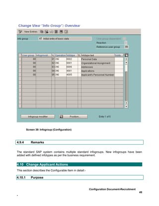 Screen 39: Infogroup (Configuration)



4.9.4       Remarks


The standard SAP system contains multiple standard infogroups. New infogroups have been
added with defined infotypes as per the business requirement.


4.10 Change Applicant Actions
This section describes the Configurable Item in detail:-

4.10.1      Purpose


                                                           Configuration Document-Recruitment
                                                                                                49
-
 