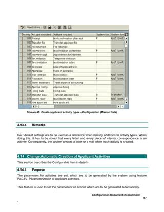 Screen 45: Create applicant activity types –Configuration (Master Data)



4.13.4      Remarks


SAP default settings are to be used as a reference when making additions to activity types. When
doing this, it has to be noted that every letter and every piece of internal correspondence is an
activity. Consequently, the system creates a letter or a mail when each activity is created.




4.14 Change Automatic Creation of Applicant Activities
This section describes the Configurable Item in detail:-

4.14.1      Purpose
The parameters for activities are set, which are to be generated by the system using feature
PACTV, Parameterization of applicant activities.

This feature is used to set the parameters for actions which are to be generated automatically.

                                                            Configuration Document-Recruitment
                                                                                                  57
-
 