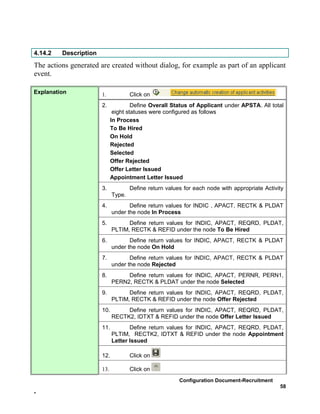 4.14.2   Description
The actions generated are created without dialog, for example as part of an applicant
event.

Explanation            1.            Click on
                       2.             Define Overall Status of Applicant under APSTA. All total
                              eight statuses were configured as follows
                             In Process
                             To Be Hired
                             On Hold
                             Rejected
                             Selected
                             Offer Rejected
                             Offer Letter Issued
                             Appointment Letter Issued
                       3.            Define return values for each node with appropriate Activity
                             Type.
                       4.           Define return values for INDIC , APACT, RECTK & PLDAT
                             under the node In Process
                       5.          Define return values for INDIC, APACT, REQRD, PLDAT,
                             PLTIM, RECTK & REFID under the node To Be Hired
                       6.           Define return values for INDIC, APACT, RECTK & PLDAT
                             under the node On Hold
                       7.           Define return values for INDIC, APACT, RECTK & PLDAT
                             under the node Rejected
                       8.         Define return values for INDIC, APACT, PERNR, PERN1,
                             PERN2, RECTK & PLDAT under the node Selected
                       9.          Define return values for INDIC, APACT, REQRD, PLDAT,
                             PLTIM, RECTK & REFID under the node Offer Rejected
                       10.        Define return values for INDIC, APACT, REQRD, PLDAT,
                             RECTK2, IDTXT & REFID under the node Offer Letter Issued
                       11.          Define return values for INDIC, APACT, REQRD, PLDAT,
                             PLTIM, RECTK2, IDTXT & REFID under the node Appointment
                             Letter Issued

                       12.           Click on

                       13.           Click on
                                                        Configuration Document-Recruitment
                                                                                               58
-
 