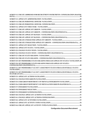 SCREEN 12: CREATE ADDRESSES FOR RECRUITMENT INSTRUMENTS- CONFIGURATION (MASTER
DATA)................................................................................................................................................................................18
SCREEN 13: APPLICANT ADMINISTRATION- NAVIGATION...........................................................................20
SCREEN 14: CREATE PERSONNEL OFFICER- NAVIGATION...........................................................................21
SCREEN 15: CREATE PERSONNEL OFFICER- CONFIGURATION...................................................................22
SCREEN 16: APPLICANT STRUCTURE - NAVIGATION......................................................................................23
SCREEN 17: CREATE APPLICANT GROUPS - NAVIGATION............................................................................25
SCREEN 18: CREATE APPLICANT GROUPS – CONFIGURATION (MASTER DATA)..................................25
SCREEN 19: CREATE APPLICANT RANGES - NAVIGATION............................................................................27
SCREEN 20: CREATE APPLICANT RANGES – CONFIGURATION (MASTER DATA)..................................27
SCREEN 21: CREATE UNSOLICITED APPLICANT GROUPS - NAVIGATION...............................................29
SCREEN 22: CREATE UNSOLICITED APPLICANT GROUPS – CONFIGURATION (MASTER DATA).....30
SCREEN 23: APPLICANT SELECTION - NAVIGATION.......................................................................................32
SCREEN 24: APPLICANT STATUS - NAVIGATION...............................................................................................33
SCREEN 25: CHANGE STATUS TEXTS - NAVIGATION.......................................................................................35
SCREEN 26: CHANGE STATUS TEXTS – CONFIGURATION (MASTER DATA).............................................36
SCREEN 27: CREATE STATUS REASONS - NAVIGATION..................................................................................37
SCREEN 28: CREATE STATUS REASONS – CONFIGURATION (MASTER DATA)........................................38
SCREEN 29: SET PERMISSIBLE STATUS REASONS FOR EACH APPLICANT STATUS- NAVIGATION.40
SCREEN 30: SET PERMISSIBLE STATUS REASONS FOR EACH APPLICANT STATUS –
CONFIGURATION (MASTER DATA)........................................................................................................................40
SCREEN 31: SET PERMISSIBLE VACANCY ASSIGNMENT STATUS FOR EACH OVERALL STATUS –
NAVIGATION..................................................................................................................................................................41
SCREEN 32: SET PERMISSIBLE VACANCY ASSIGNMENT STATUS FOR EACH OVERALL STATUS –
FEATURE (STATU)........................................................................................................................................................42
SCREEN 33: APPLICANT ACTIONS-NAVIGATION...............................................................................................44
SCREEN 34: CHANGE INFO GROUPS-NAVIGATION...........................................................................................46
SCREEN 35: USER GROUP DEPENDENCY ON MENUS & INFOGROUPS-NAVIGATION............................46
SCREEN 36: USER GROUP DEPENDENCY ON MENUS & INFO GROUPS-MASTER DATA........................47
SCREEN 37: INFOGROUP-NAVIGATION.................................................................................................................48
SCREEN 38: INFOGROUP SELECTION....................................................................................................................48
SCREEN 39: INFOGROUP (CONFIGURATION)......................................................................................................49
SCREEN 40: CHANGE APPLICANT ACTIONS-NAVIGATION............................................................................51
SCREEN 41: CHANGE APPLICANT ACTIONS-CONFIGURATION....................................................................51
SCREEN 42: APPLICANT ACTIVITIES-NAVIGATION.........................................................................................53
SCREEN 43: APPLICANT ACTIVITY TYPES-NAVIGATION...............................................................................54
SCREEN 44: CREATE APPLICANT ACTIVITY TYPES-NAVIGATION.............................................................56

                                                                                                         Configuration Document-Recruitment
                                                                                                                                                                                  5
-
 