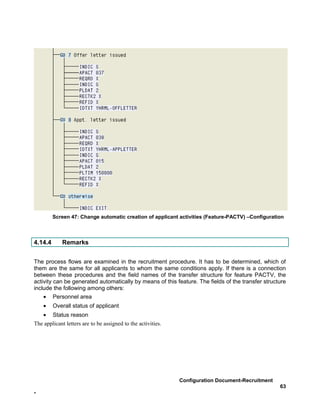 Screen 47: Change automatic creation of applicant activities (Feature-PACTV) –Configuration



4.14.4       Remarks


The process flows are examined in the recruitment procedure. It has to be determined, which of
them are the same for all applicants to whom the same conditions apply. If there is a connection
between these procedures and the field names of the transfer structure for feature PACTV, the
activity can be generated automatically by means of this feature. The fields of the transfer structure
include the following among others:
    • Personnel area
    •    Overall status of applicant
   • Status reason
The applicant letters are to be assigned to the activities.




                                                              Configuration Document-Recruitment
                                                                                                   63
-
 