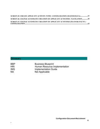 SCREEN 45: CREATE APPLICANT ACTIVITY TYPES –CONFIGURATION (MASTER DATA)..................57
SCREEN 46: CHANGE AUTOMATIC CREATION OF APPLICANT ACTIVITIES –NAVIGATION..............59
SCREEN 47: CHANGE AUTOMATIC CREATION OF APPLICANT ACTIVITIES (FEATURE-PACTV) –
CONFIGURATION..........................................................................................................................................................63




Glossary

BBP                                                Business Blueprint
HRI                                                Human Resource Implementation
IMG                                                Implementation Guide
NA                                                 Not Applicable




                                                                                                 Configuration Document-Recruitment
                                                                                                                                                                    6
-
 