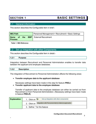 SECTION 1                                                   BASIC SETTINGS

1.1       General Information
This section describes the Configurable Item in brief:-


IMG Path                        Personnel Management-> Recruitment-> Basic Settings
Name of           the     BBP    External Recruitment
Process
    Table 1: IMG Reference



1.2       Set up Integration with other Components
This section describes the Configurable Item in detail:-

1.2.1        Purpose

Integration between Recruitment and Personnel Administration enables to transfer data
between the applicant and employee databases.

1.2.2        Description

The integration of Recruitment to Personnel Administration affects the following areas:

      • Transfer employee data to the applicant database

        Necessary settings have been made in this step for feature PRELI.
      • Transfer applicant data to the employee database

         Transfer of applicant data to the employee database can either be carried out from
         Recruitment or from Personnel Administration. (Necessary settings have been made
         in feature PRELR)

Explanation             1. Click on

                        2. Click on
                        3. Define     for the feature


                                                        Configuration Document-Recruitment
                                                                                             7
-
 