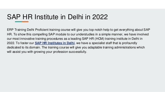 SAP HR Institute in Delhi in 2022
ERP Training Delhi Proficient training course will give you top notch help to get everything about SAP
HR. To show this compelling SAP module to our understudies in a simple manner, we have involved
our most innovative training procedures as a leading SAP HR (HCM) training institute in Delhi in
2022. To foster our SAP HR Institutes in Delhi, we have a specialist staff that is profoundly
dedicated to its domain. The training course will give you adaptable training administrations which
will assist you with growing your profession successfully.
 
