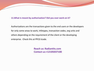 11.What is meant by authorization? Did you ever work on it?
Authorizations are the transactions given to the end users or the developers
for only some areas to work, Infotypes, transaction codes, org units and
others depending on the requirement of the client or the developing
enterprise. Check this at PFCG tcode.
Reach us: Radiantits.com
Contact us:+12105037100
 