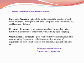 2.Describe the various structures in SAP - HR?
Enterprise Structure - gives Information about the location of work
on an employee. It comprises of Client, Company Code, Personnel Area,
and Personnel Subarea
Personnel Structure - gives information about the employees job
function. It comprises of Employee Group and Employee Subgroup
Organizational Structure - gives relations between employee and his
corresponding departments or business unit. It comprises of
organizational plan, which includes Job, position, organizational unit
etc.
Reach us: Radiantits.com
Contact us:+12105037100
 