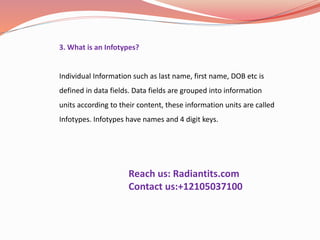 3. What is an Infotypes?
Individual Information such as last name, first name, DOB etc is
defined in data fields. Data fields are grouped into information
units according to their content, these information units are called
Infotypes. Infotypes have names and 4 digit keys.
Reach us: Radiantits.com
Contact us:+12105037100
 