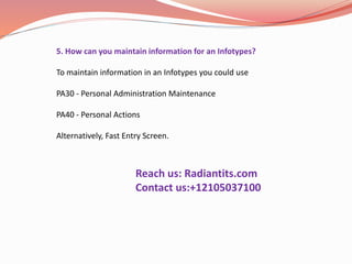 5. How can you maintain information for an Infotypes?
To maintain information in an Infotypes you could use
PA30 - Personal Administration Maintenance
PA40 - Personal Actions
Alternatively, Fast Entry Screen.
Reach us: Radiantits.com
Contact us:+12105037100
 