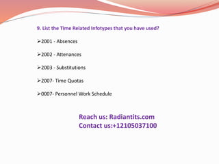 9. List the Time Related Infotypes that you have used?
2001 - Absences
2002 - Attenances
2003 - Substitutions
2007- Time Quotas
0007- Personnel Work Schedule
Reach us: Radiantits.com
Contact us:+12105037100
 