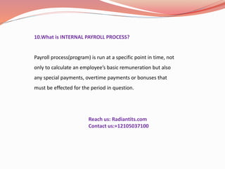 10.What is INTERNAL PAYROLL PROCESS?
Payroll process(program) is run at a specific point in time, not
only to calculate an employee’s basic remuneration but also
any special payments, overtime payments or bonuses that
must be effected for the period in question.
Reach us: Radiantits.com
Contact us:+12105037100
 
