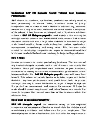 Understand SAP HR Malaysia Payroll ToExcel Your Business
Performance
SAP stands for systems, application; products are widely used in
data processing. In recent times, business world is pretty
competitive and in order to run a business successfully, business
owners take help of several advanced software. Within a few years
of its advent, it has become an integral part of business solutions
software. SAP HR Malaysia payrollis used widely in the industry to
manage human resource and workforce of the business. SAP human
resource usual deals with a large area of business that include large
scale transformation, large scale enterprise, review, application,
management competency and many more. This becomes quite
crucial for developing companies as proper implementation of this
technique can help the business reaching its target with great pace.
How it helps
Human resource is a crucial part of any business. The success of
any business largely depends on the role of human resource in the
business. Once you implement such software in your business,
chances of achieving success has increased to a great extent. It has
been manifested that SAP HR Malaysia payroll comes with countless
benefit. This advanced to help business to take proper and better
decision, improve performance and profit level, help in proper
strategic planning to reach the business target. It helps to improve
the project on assessment and ensure its success. It helps to
understand the exact requirement and role of human resource in the
same to improve the present condition of the business within the
minimum time.
Keep track to boost up productivity
SAP HR Malaysia payroll will consider using all the required
components of employees of business to calculate the statutory and
non-statutory additions and inferences for your employees. The
overall purpose of this effective tool is to look after the requirements
 