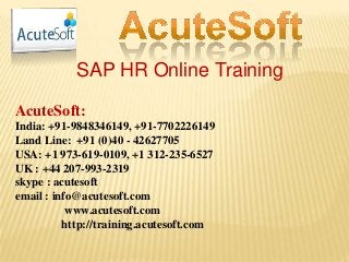 SAP HR Online Training
AcuteSoft:
India: +91-9848346149, +91-7702226149
Land Line: +91 (0)40 - 42627705
USA: +1 973-619-0109, +1 312-235-6527
UK : +44 207-993-2319
skype : acutesoft
email : info@acutesoft.com
www.acutesoft.com
http://training.acutesoft.com
 
