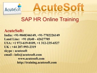 SAP HR Online Training
AcuteSoft:
India: +91-9848346149, +91-7702226149
Land Line: +91 (0)40 - 42627705
USA: +1 973-619-0109, +1 312-235-6527
UK : +44 207-993-2319
skype : acutesoft
email : info@acutesoft.com
www.acutesoft.com
http://training.acutesoft.com
 