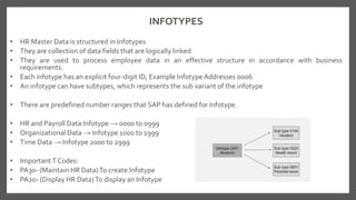 INFOTYPES
• HR Master Data is structured in Infotypes
• They are collection of data fields that are logically linked
• They are used to process employee data in an effective structure in accordance with business
requirements.
• Each infotype has an explicit four-digit ID, Example InfotypeAddresses 0006
• An infotype can have subtypes, which represents the sub variant of the infotype
• There are predefined number ranges that SAP has defined for Infotype.
• HR and Payroll Data Infotype → 0000 to 0999
• Organizational Data → Infotype 1000 to 1999
• Time Data → Infotype 2000 to 2999
• ImportantT Codes:
• PA30- (Maintain HR Data)To create Infotype
• PA20- (Display HR Data)To display an Infotype
 