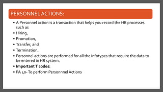 PERSONNEL ACTIONS:
• A Personnel action is a transaction that helps you record the HR processes
such as
• Hiring,
• Promotion,
• Transfer, and
• Termination.
• Personnel actions are performed for all the Infotypes that require the data to
be entered in HR system.
• ImportantT codes:
• PA 40-To perform Personnnel Actions
 