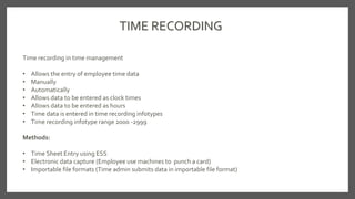 TIME RECORDING
Time recording in time management
• Allows the entry of employee time data
• Manually
• Automatically
• Allows data to be entered as clock times
• Allows data to be entered as hours
• Time data is entered in time recording infotypes
• Time recording infotype range 2000 -2999
Methods:
• Time Sheet Entry using ESS
• Electronic data capture (Employee use machines to punch a card)
• Importable file formats (Time admin submits data in importable file format)
 