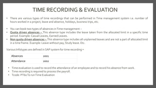 TIME RECORDING & EVALUATION
• There are various types of time recordings that can be performed in Time management system i.e. number of
hours worked in a project, leave and absence, holidays, business trips, etc.
• You can book two types of absences inTime management −
• Quota driven absences − This absence type includes the leave taken from the allocated limit in a specific time
period. Example: Casual Leaves, Earned Leaves.
• Non quota driven absences − This absence type includes all unplanned leaves and are not a part of allocated limit
in a time frame. Example: Leave without pay, Study leave. Etc.
Absences 2001
Attendance 2002
Various Infotypes are defined in SAP system for time recording −
• Time evaluation is used to record the attendance of an employee and to record his absence from work.
• Time recording is required to process the payroll.
• Tcode: PT60To runTime Evaluation
 