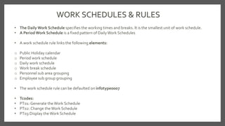 WORK SCHEDULES & RULES
• The Daily Work Schedule specifies the working times and breaks. It is the smallest unit of work schedule.
• A Period Work Schedule is a fixed pattern of DailyWork Schedules
• A work schedule rule links the following elements:
o Public Holiday calendar
o Period work schedule
o Daily work schedule
o Work break schedule
o Personnel sub area grouping
o Employee sub group grouping
• The work schedule rule can be defaulted on infotype0007
• Tcodes:
• PT01: Generate theWork Schedule
• PT02: Change the Work Schedule
• PT03:Display theWork Schedule
 