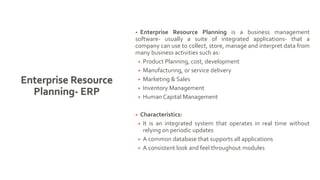Enterprise Resource
Planning- ERP
• Enterprise Resource Planning is a business management
software- usually a suite of integrated applications- that a
company can use to collect, store, manage and interpret data from
many business activities such as:
• Product Planning, cost, development
• Manufacturing, or service delivery
• Marketing & Sales
• Inventory Management
• Human Capital Management
• Characteristics:
• It is an integrated system that operates in real time without
relying on periodic updates
• A common database that supports all applications
• A consistent look and feel throughout modules
 