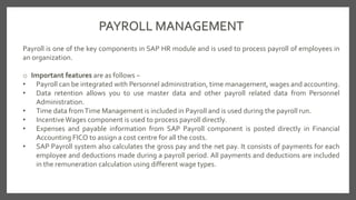 PAYROLL MANAGEMENT
Payroll is one of the key components in SAP HR module and is used to process payroll of employees in
an organization.
o Important features are as follows −
• Payroll can be integrated with Personnel administration, time management, wages and accounting.
• Data retention allows you to use master data and other payroll related data from Personnel
Administration.
• Time data fromTime Management is included in Payroll and is used during the payroll run.
• IncentiveWages component is used to process payroll directly.
• Expenses and payable information from SAP Payroll component is posted directly in Financial
Accounting FICO to assign a cost centre for all the costs.
• SAP Payroll system also calculates the gross pay and the net pay. It consists of payments for each
employee and deductions made during a payroll period. All payments and deductions are included
in the remuneration calculation using different wage types.
 