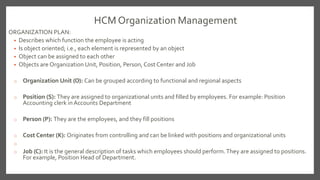 HCM Organization Management
ORGANIZATION PLAN:
• Describes which function the employee is acting
• Is object oriented; i.e., each element is represented by an object
• Object can be assigned to each other
• Objects are Organization Unit, Position, Person, Cost Center and Job
o Organization Unit (O): Can be grouped according to functional and regional aspects
o Position (S): They are assigned to organizational units and filled by employees. For example: Position
Accounting clerk inAccounts Department
o Person (P): They are the employees, and they fill positions
o Cost Center (K): Originates from controlling and can be linked with positions and organizational units
o
o Job (C): It is the general description of tasks which employees should perform.They are assigned to positions.
For example, Position Head of Department.
 